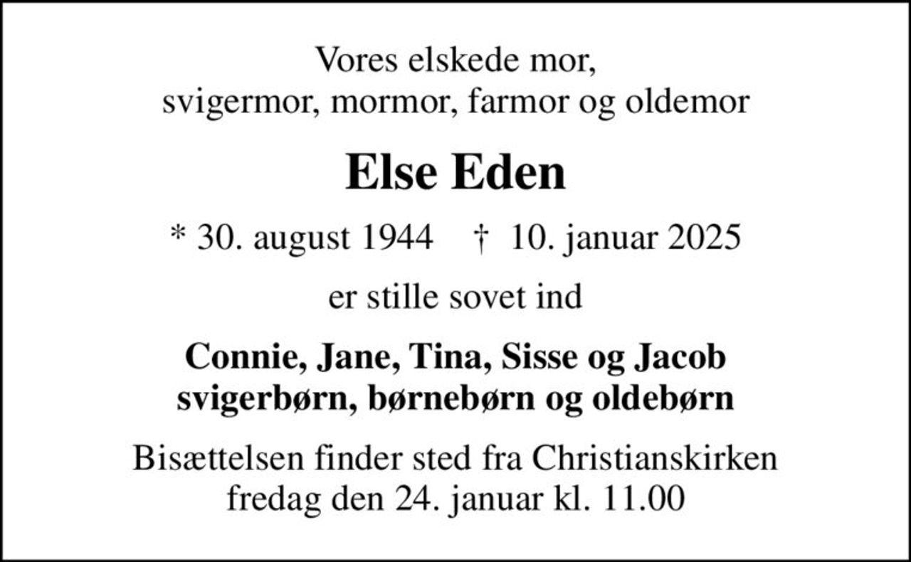 Vores elskede mor, svigermor, mormor, farmor og oldemor
Else Eden
* 30. august 1944    ✝ 10. januar 2025
er stille sovet ind
Connie, Jane, Tina, Sisse og Jacob svigerbørn, børnebørn og oldebørn
Bisættelsen finder sted fra Christianskirken  fredag den 24. januar kl. 11.00
