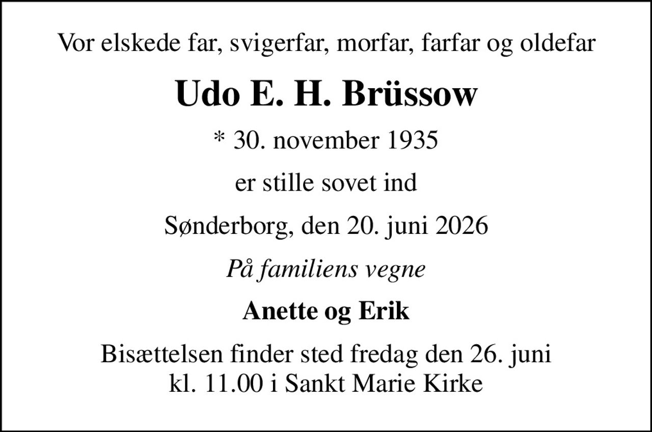 Vor elskede far, svigerfar, morfar, farfar og oldefar
Udo E. H. Brüssow
* 30. november 1935
er stille sovet ind
Sønderborg, den 20. juni 2026
På familiens vegne
Anette og Erik
Bisættelsen finder sted fredag den 26. juni kl. 11.00 i Sankt Marie Kirke