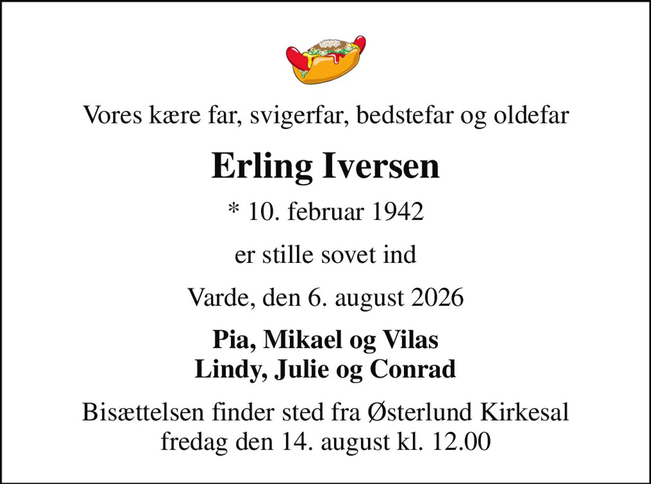 Vores kære far, svigerfar, bedstefar og oldefar
Erling Iversen
* 10. februar 1942
er stille sovet ind
Varde, den 6. august 2026
Pia, Mikael og Vilas Lindy, Julie og Conrad
Bisættelsen finder sted fra Østerlund Kirkesal  fredag den 14. august kl. 12.00