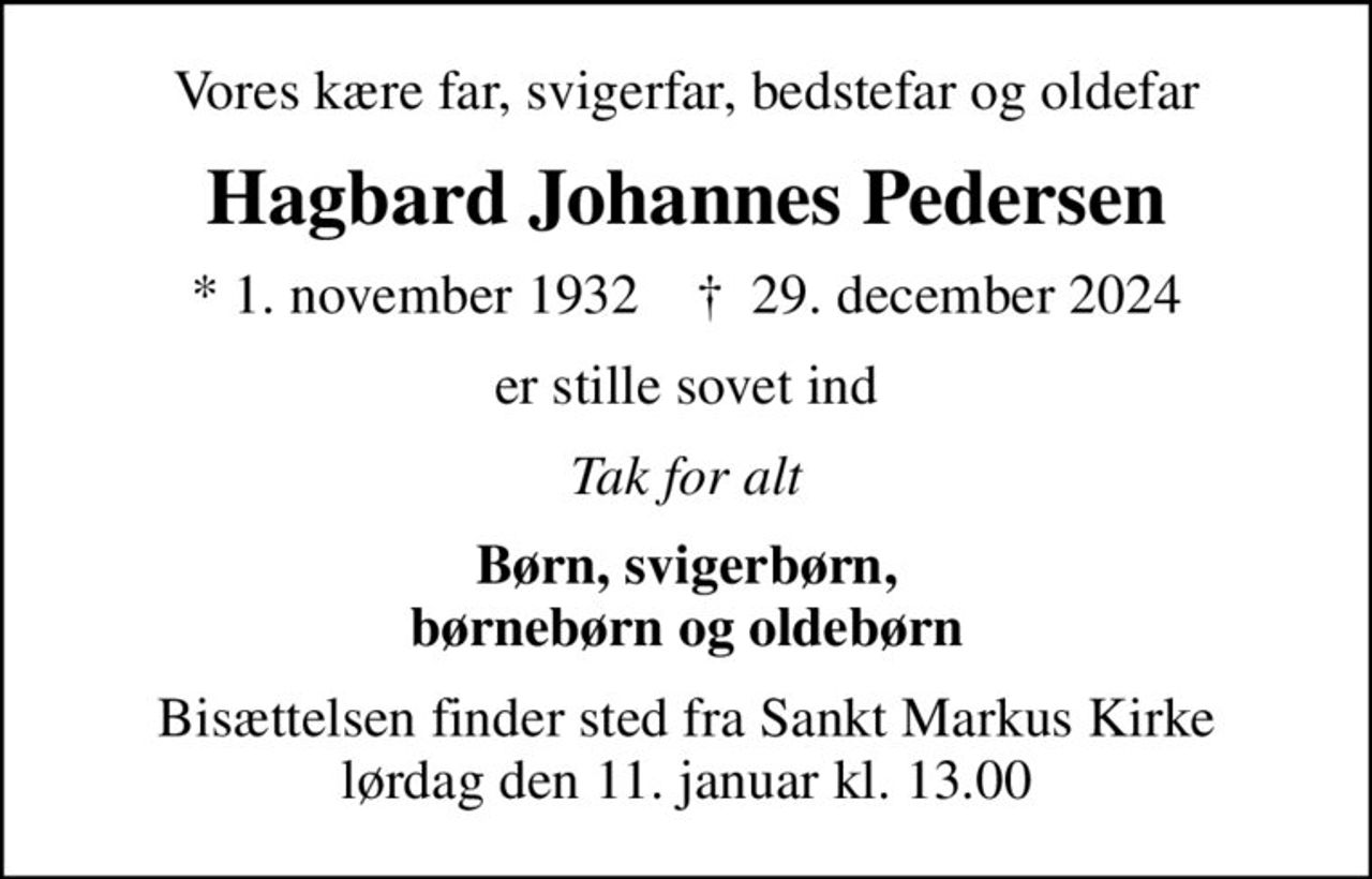 Vores kære far, svigerfar, bedstefar og oldefar
Hagbard Johannes Pedersen
* 1. november 1932    ✝ 29. december 2024
er stille sovet ind
Tak for alt
Børn, svigerbørn, børnebørn og oldebørn
Bisættelsen finder sted fra Sankt Markus Kirke  lørdag den 11. januar kl. 13.00
