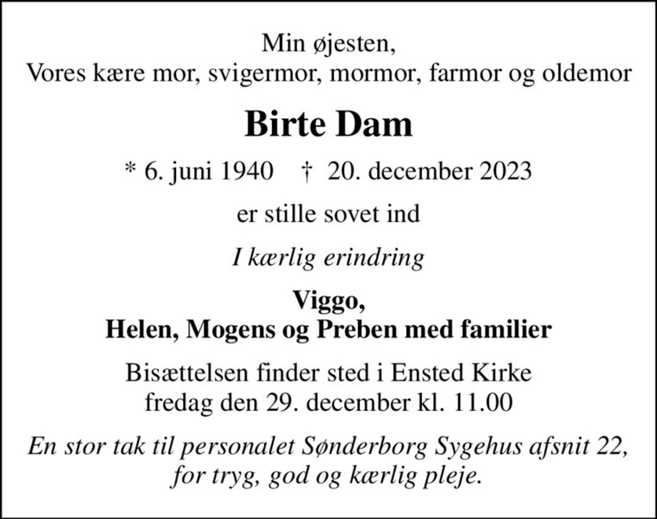 Min øjesten, Vores kære mor, svigermor, mormor, farmor og oldemor
Birte Dam
* 6. juni 1940    ✝ 20. december 2023
er stille sovet ind
I kærlig erindring
Viggo, Helen, Mogens og Preben med familier
Bisættelsen finder sted i Ensted Kirke  fredag den 29. december kl. 11.00 
En stor tak til personalet Sønderborg Sygehus afsnit 22, for tryg, god og kærlig pleje.