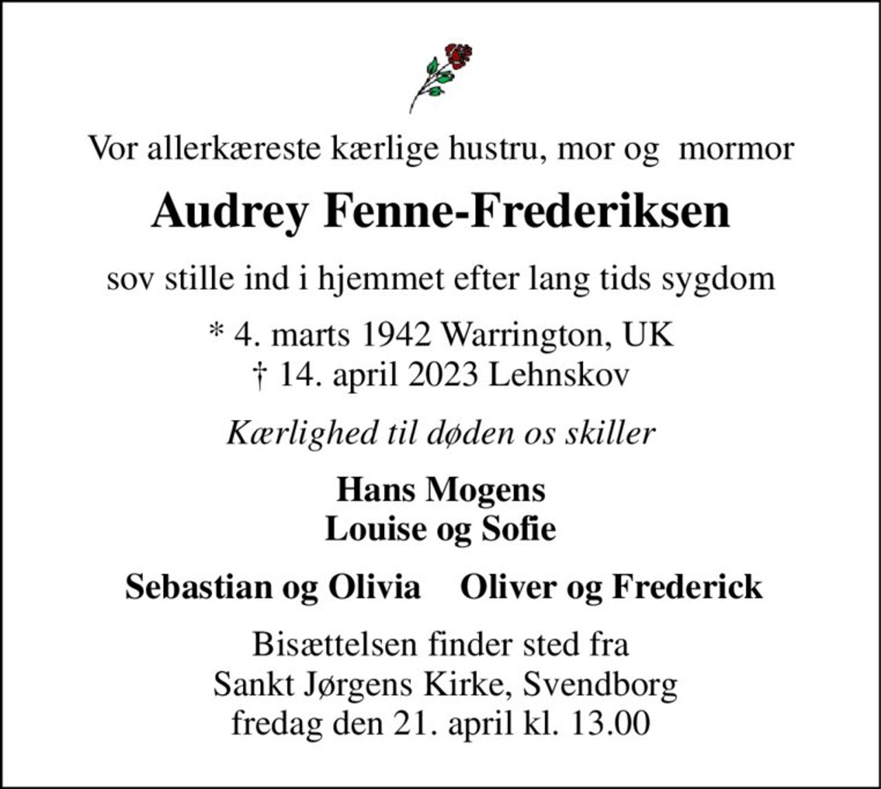Vor allerkæreste kærlige hustru, mor og  mormor 
Audrey Fenne-Frederiksen 
sov stille ind i hjemmet efter lang tids sygdom 
*​ 4. marts 1942​ Warrington, UK †​ 14. april 2023​ Lehnskov 
Kærlighed til døden os skiller 
Hans Mogens Louise og Sofie 
Sebastian og Olivia 
Oliver og Frederick 
Bisættelsen finder sted fra  Sankt Jørgens Kirke, Svendborg fredag den 21. april kl. 13.00