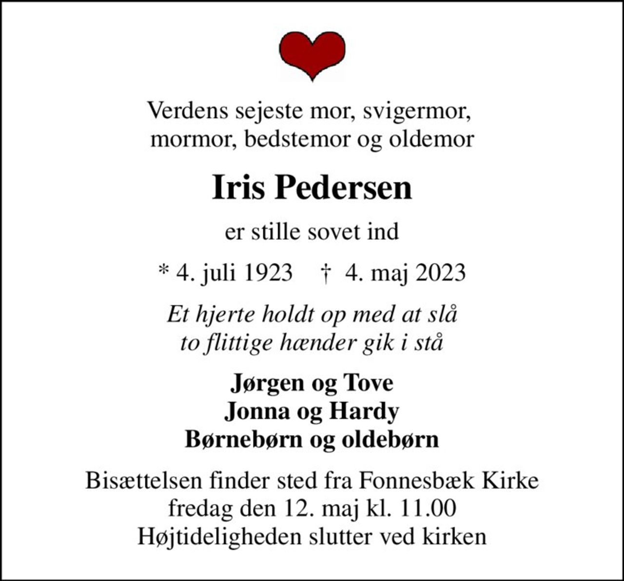 Verdens sejeste mor, svigermor,  mormor, bedstemor og oldemor
Iris Pedersen
er stille sovet ind
* 4. juli 1923    ✝ 4. maj 2023
Et hjerte holdt op med at slå to flittige hænder gik i stå
Jørgen og Tove Jonna og Hardy Børnebørn og oldebørn
Bisættelsen finder sted fra Fonnesbæk Kirke  fredag den 12. maj kl. 11.00  Højtideligheden slutter ved kirken