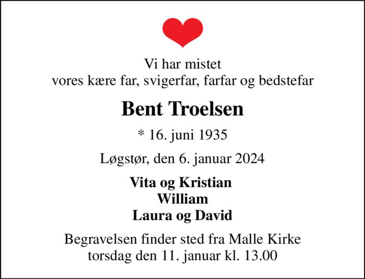 Vi har mistet vores kære far, svigerfar, farfar og bedstefar
Bent Troelsen
* 16. juni 1935
Løgstør, den 6. januar 2024
Vita og Kristian  William Laura og David
Begravelsen finder sted fra Malle Kirke  torsdag den 11. januar kl. 13.00