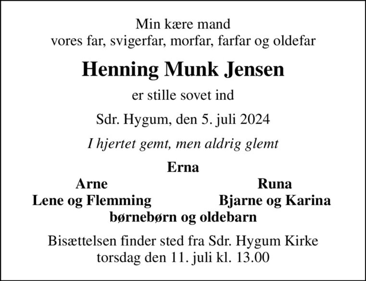 Min kære mand vores far, svigerfar, morfar, farfar og oldefar
Henning Munk Jensen
er stille sovet ind
Sdr. Hygum, den 5. juli 2024
I hjertet gemt, men aldrig glemt
Erna
Arne
Runa
Lene og Flemming
Bjarne og Karina
Bisættelsen finder sted fra Sdr. Hygum Kirke  torsdag den 11. juli kl. 13.00