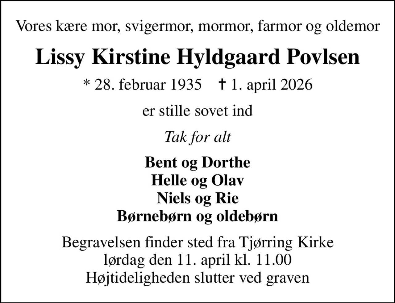 Vores kære mor, svigermor, mormor, farmor og oldemor
Lissy Kirstine Hyldgaard Povlsen
* 28. februar 1935    ✝ 1. april 2026
er stille sovet ind
Tak for alt
Bent og Dorthe Helle og Olav Niels og Rie Børnebørn og oldebørn
Begravelsen finder sted fra Tjørring Kirke  lørdag den 11. april kl. 11.00  Højtideligheden slutter ved graven