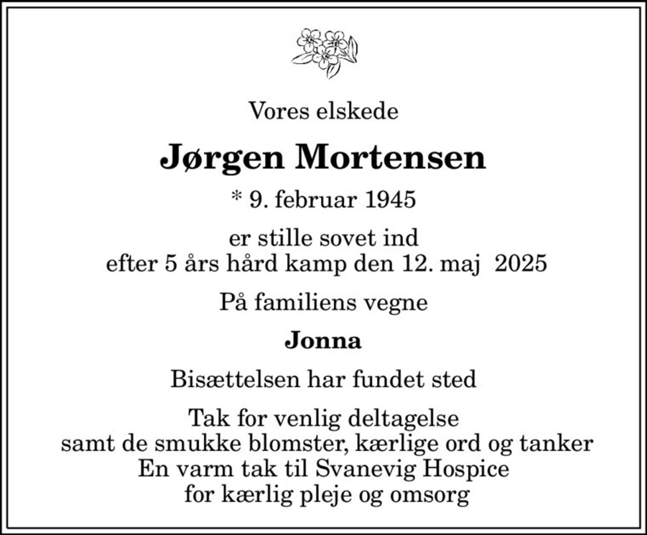 Vores elskede
Jørgen Mortensen
* 9. februar 1945
er stille sovet ind  efter 5 års hård kamp den 12. maj  2025
På familiens vegne
Jonna
Bisættelsen har fundet sted
Tak for venlig deltagelse  samt de smukke blomster, kærlige ord og tanker En varm tak til Svanevig Hospice  for kærlig pleje og omsorg