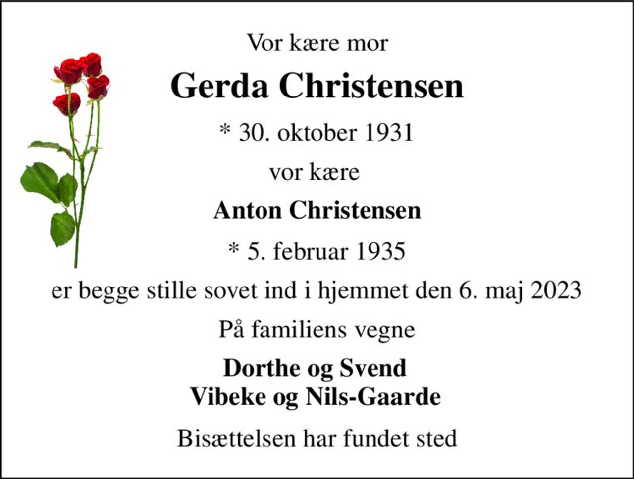 Vor kære mor 
Gerda Christensen 
* 30. oktober 1931 
vor kære 
Anton Christensen 
* 5. februar 1935 
er begge stille sovet ind i hjemmet den 6. maj 2023 
På familiens vegne 
Dorthe og Svend Vibeke og Nils-Gaarde 
Bisættelsen har fundet sted