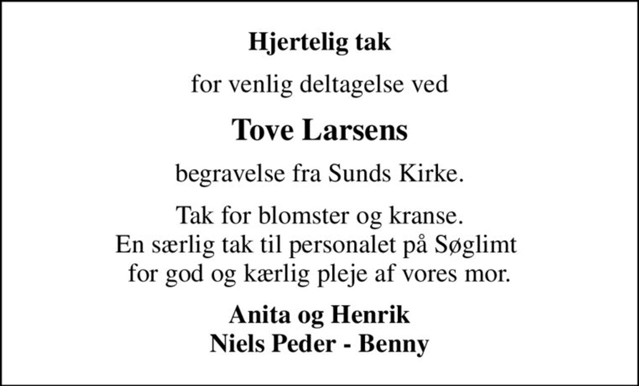Hjertelig tak
for venlig deltagelse ved
Tove Larsens
begravelse fra Sunds Kirke.
Tak for blomster og kranse. En særlig tak til personalet på Søglimt  for god og kærlig pleje af vores mor.
Anita og Henrik Niels Peder - Benny