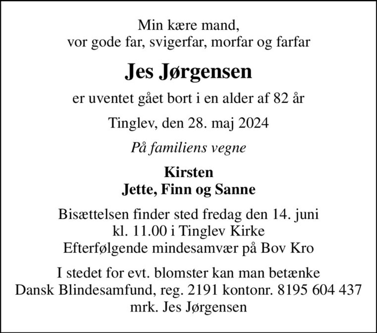 Min kære mand, vor gode far, svigerfar, morfar og farfar
Jes Jørgensen
er uventet gået bort i en alder af 82 år
Tinglev, den 28. maj 2024
På familiens vegne
Kirsten Jette, Finn og Sanne
Bisættelsen finder sted fredag den 14. juni kl. 11.00 i Tinglev Kirke Efterfølgende mindesamvær på Bov Kro
I stedet for evt. blomster kan man betænke
					Dansk Blindesamfund reg.2191konto8195604437mrk. Jes
					Jørgensen