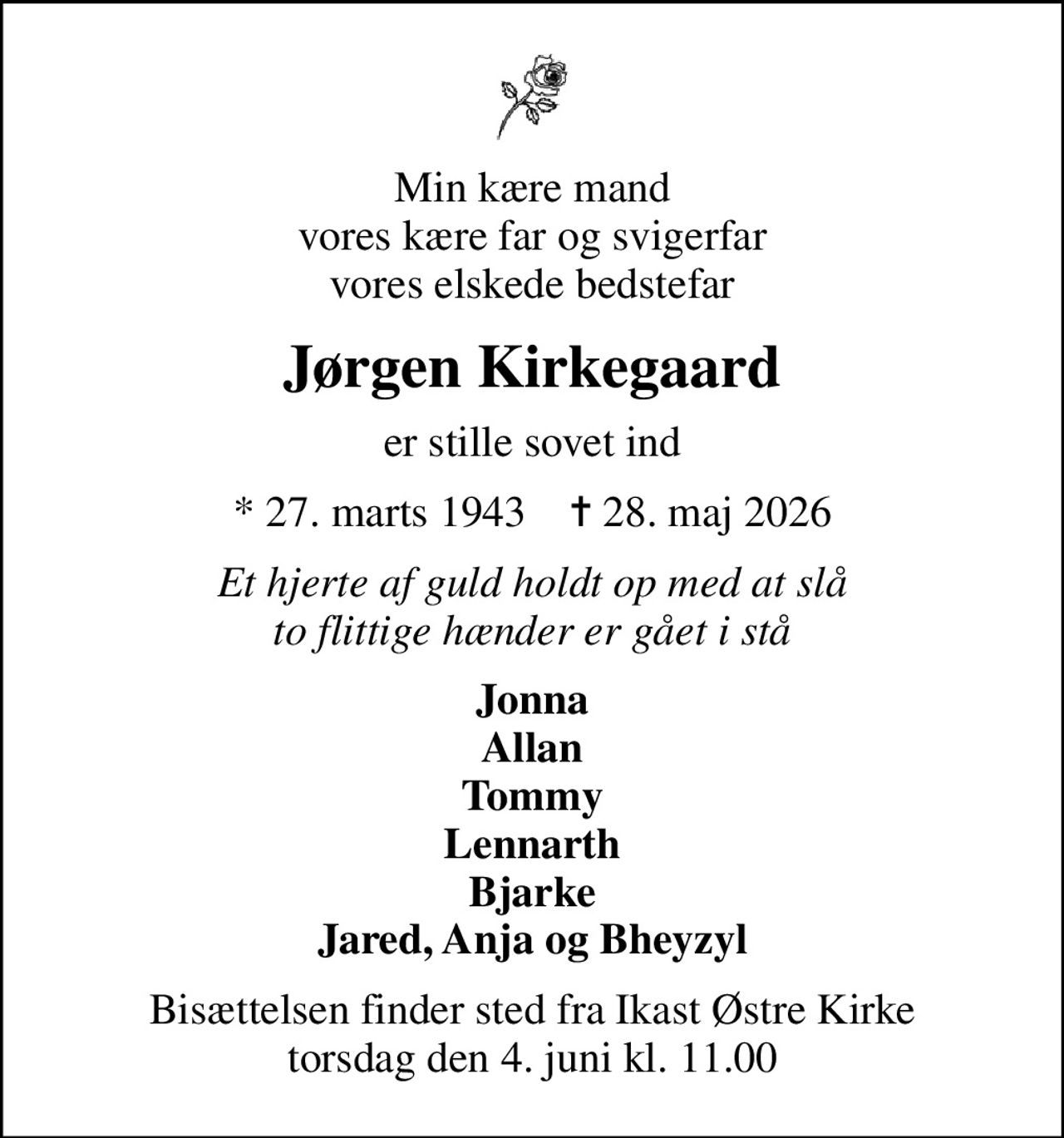 Min kære mand vores kære far og svigerfar vores elskede bedstefar
Jørgen Kirkegaard
er stille sovet ind
* 27. marts 1943    ✝ 28. maj 2026
Et hjerte af guld holdt op med at slå to flittige hænder er gået i stå
Jonna Allan Tommy Lennarth Bjarke Jared, Anja og Bheyzyl
Bisættelsen finder sted fra Ikast Østre Kirke  torsdag den 4. juni kl. 11.00