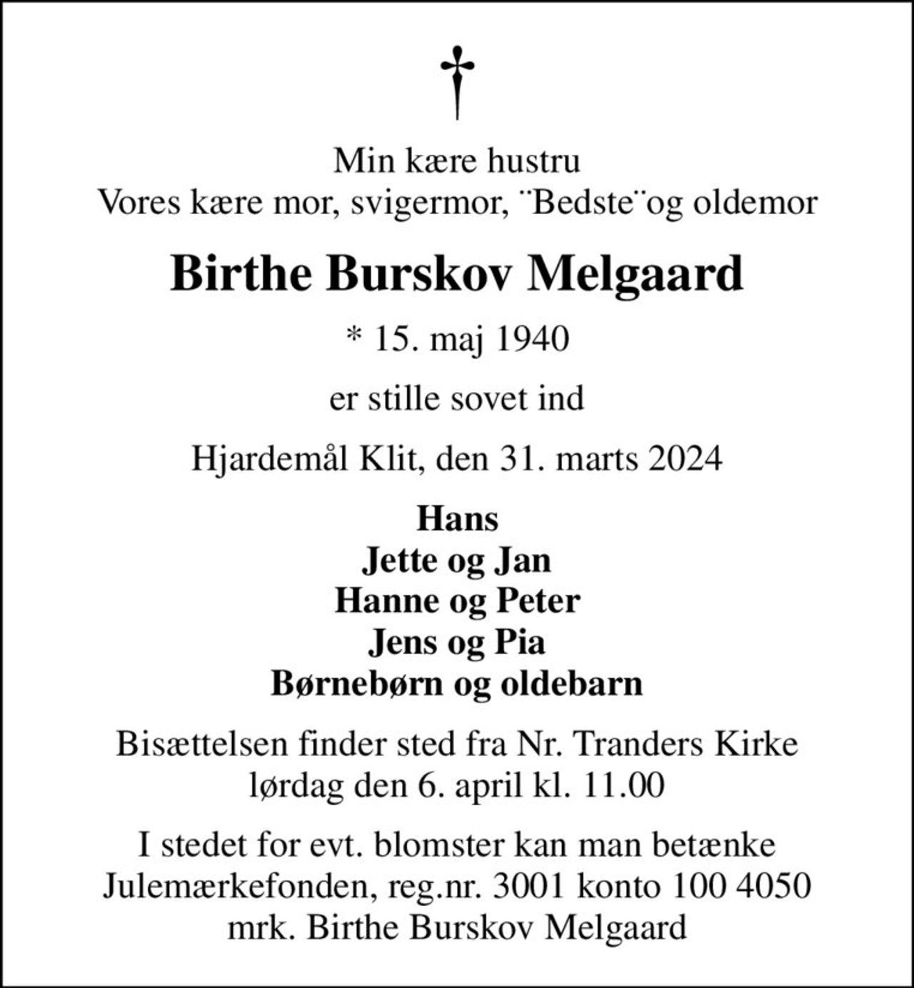 Min kære hustru Vores kære mor, svigermor, ¨Bedste¨og oldemor
Birthe Burskov Melgaard
* 15. maj 1940
er stille sovet ind
Hjardemål Klit, den 31. marts 2024
Hans Jette og Jan Hanne og Peter Jens og Pia Børnebørn og oldebarn
Bisættelsen finder sted fra Nr. Tranders Kirke  lørdag den 6. april kl. 11.00 
I stedet for evt. blomster kan man betænke
					Julemærkefonden reg.3001konto1004050mrk. Birthe Burskov
					Melgaard
