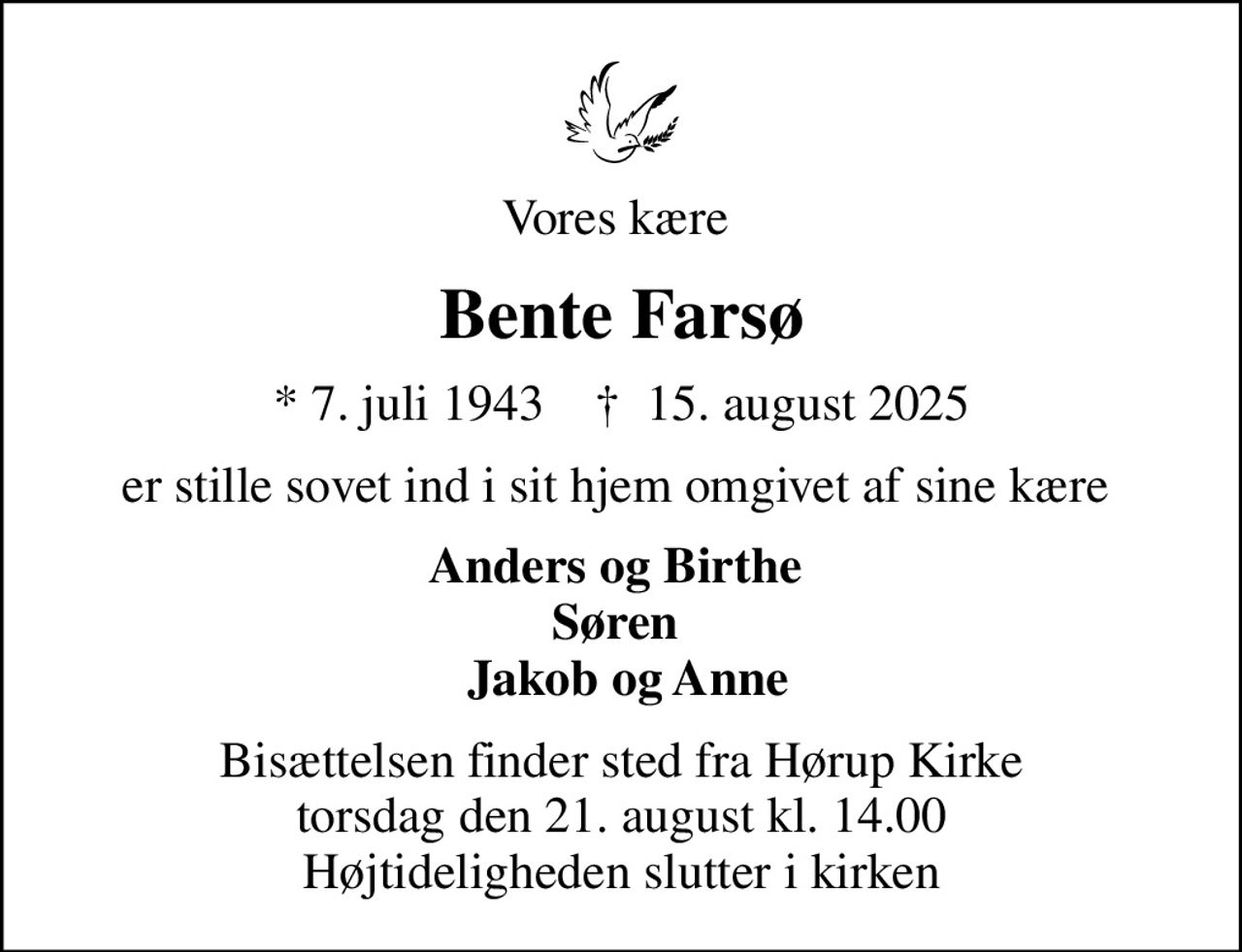 Vores kære 
Bente Farsø
* 7. juli 1943    ✝ 15. august 2025
er stille sovet ind i sit hjem omgivet af sine kære 
Anders og Birthe  Søren   Jakob og Anne
Bisættelsen finder sted fra Hørup Kirke  torsdag den 21. august kl. 14.00  Højtideligheden slutter i kirken