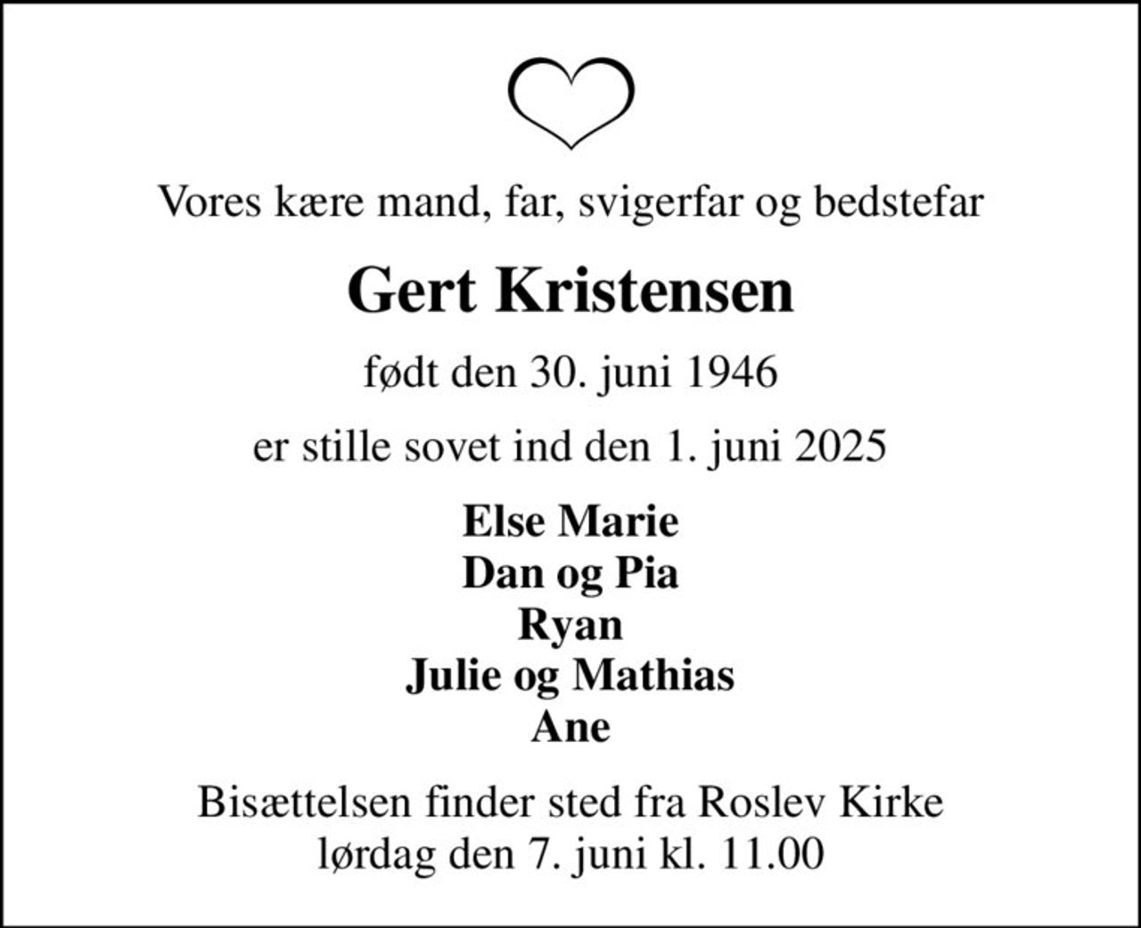 Vores kære mand, far, svigerfar og bedstefar
Gert Kristensen
født den 30. juni 1946
er stille sovet ind den 1. juni 2025
Else Marie Dan og Pia Ryan Julie og Mathias Ane
Bisættelsen finder sted fra Roslev Kirke  lørdag den 7. juni kl. 11.00