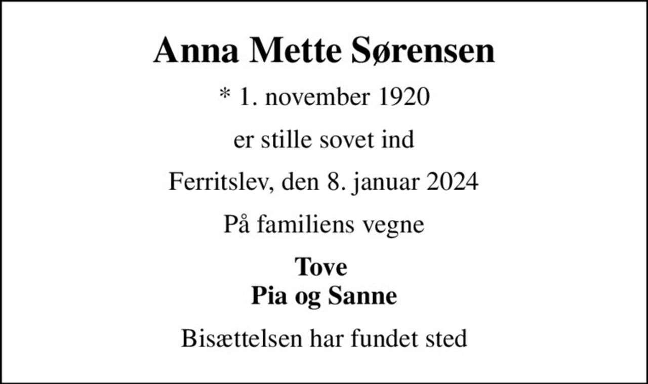 Anna Mette Sørensen
* 1. november 1920
er stille sovet ind
Ferritslev, den 8. januar 2024
På familiens vegne
Tove  Pia og Sanne
Bisættelsen har fundet sted