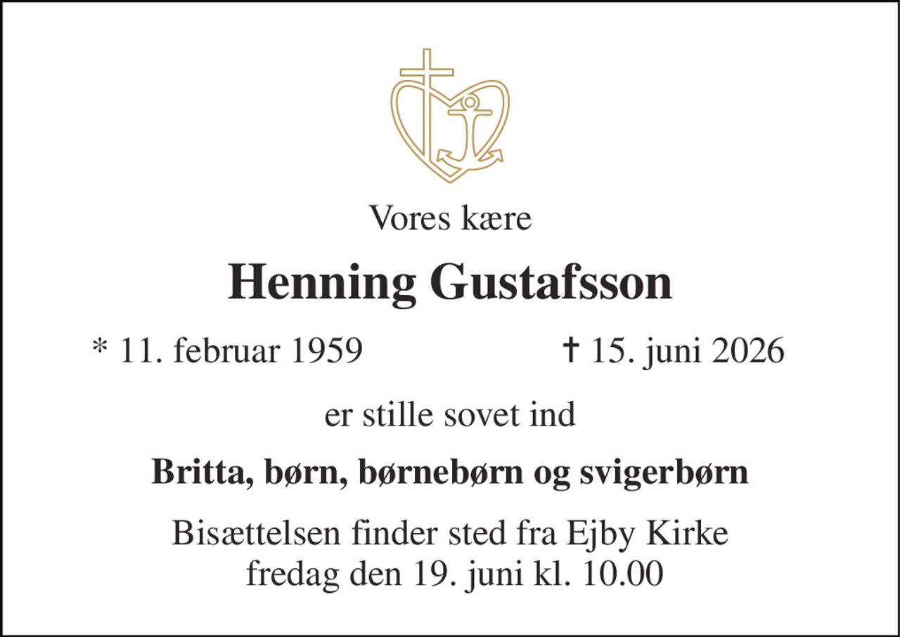 Vores kære 
Henning Gustafsson 
*​ 11. februar 1959 
✝​ 15. juni 2026​ 
er stille sovet ind 
Britta, børn, børnebørn og svigerbørn 
Bisættelsen​ finder sted fra Ejby Kirke  fredag den 19. juni​ kl. 10.00