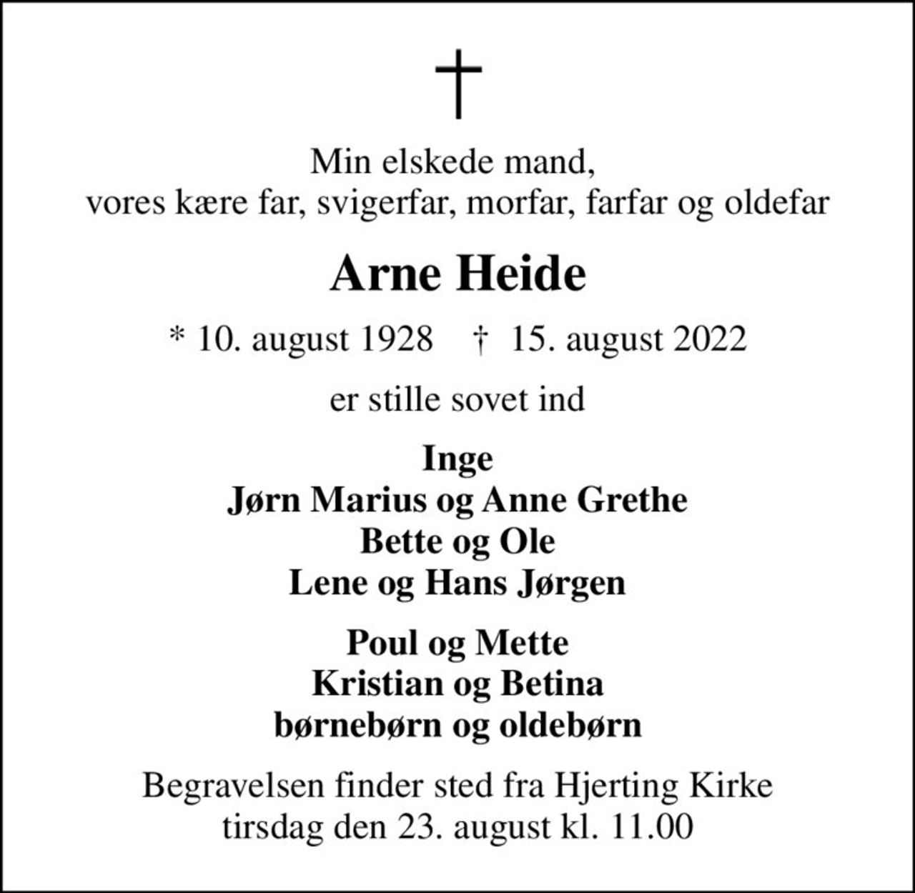 Min elskede mand,  vores kære far, svigerfar, morfar, farfar og oldefar
Arne Heide
* 10. august 1928    ✝ 15. august 2022
er stille sovet ind
Inge Jørn Marius og Anne Grethe Bette og Ole Lene og Hans Jørgen
Poul og Mette Kristian og Betina børnebørn og oldebørn
Begravelsen finder sted fra Hjerting Kirke  tirsdag den 23. august kl. 11.00