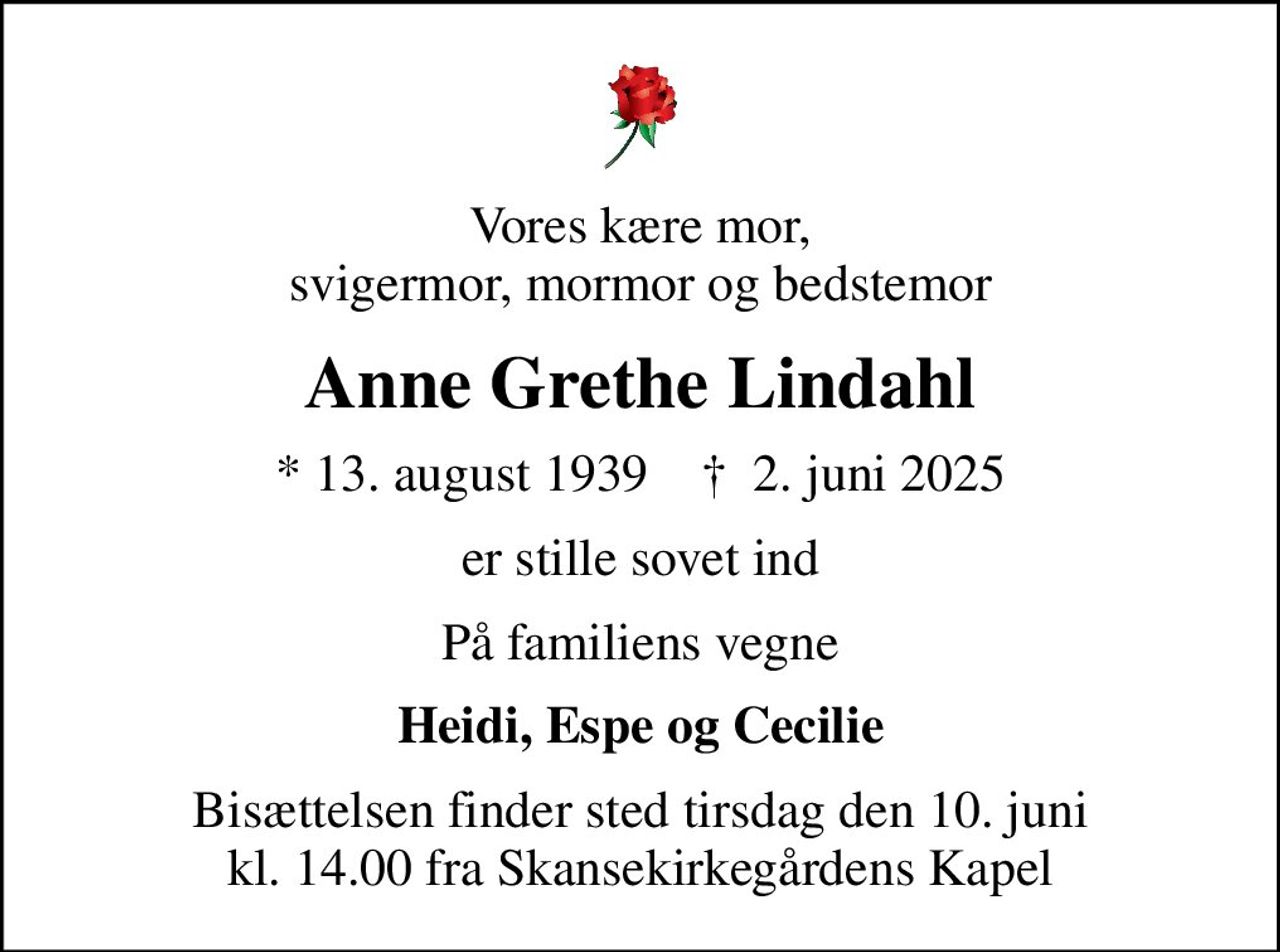 Vores kære mor, svigermor, mormor og bedstemor
Anne Grethe Lindahl
* 13. august 1939    ✝ 2. juni 2025
er stille sovet ind
På familiens vegne
Heidi, Espe og Cecilie
Bisættelsen finder sted tirsdag den 10. juni kl. 14.00 fra Skansekirkegårdens Kapel