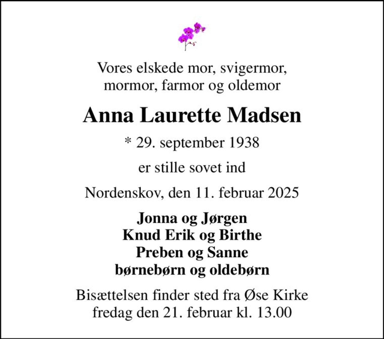 Vores elskede mor, svigermor, mormor, farmor og oldemor
Anna Laurette Madsen
* 29. september 1938
er stille sovet ind
Nordenskov, den 11. februar 2025
Jonna og Jørgen Knud Erik og Birthe Preben og Sanne børnebørn og oldebørn
Bisættelsen finder sted fra Øse Kirke  fredag den 21. februar kl. 13.00