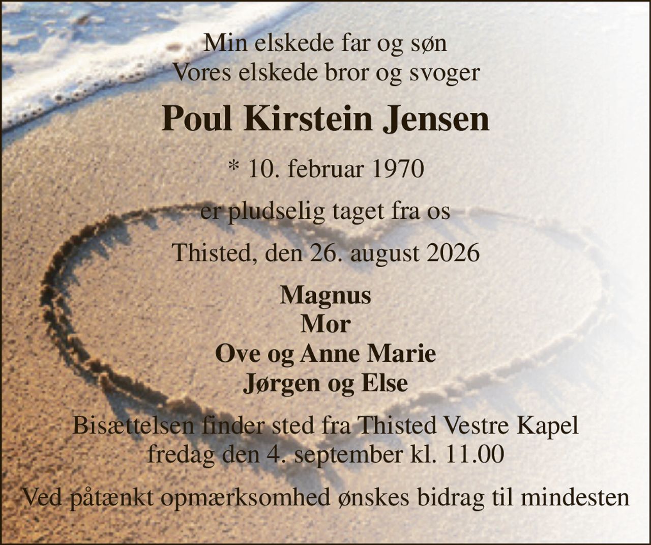 Min elskede far og søn Vores elskede bror og svoger 
Poul Kirstein Jensen 
* 10. februar 1970 
er pludselig taget fra os 
Thisted, den 26. august 2026 
Magnus Mor Ove og Anne Marie Jørgen og Else 
Bisættelsen finder sted fra Thisted Vestre Kapel fredag den 4. september kl. 11.00 
Ved påtænkt opmærksomhed ønskes bidrag til mindesten