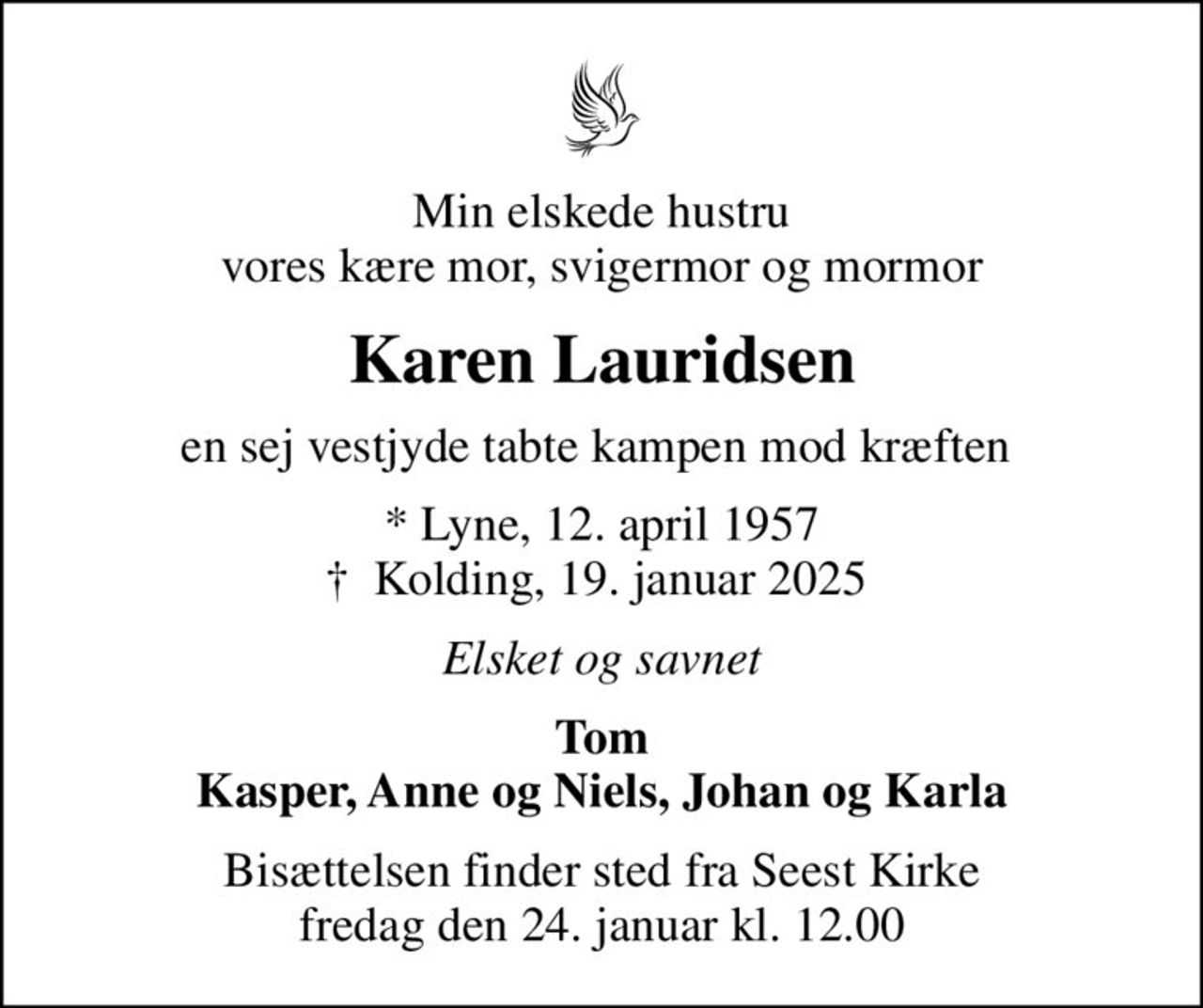 Min elskede hustru vores kære mor, svigermor og mormor
Karen Lauridsen
en sej vestjyde tabte kampen mod kræften 
* Lyne, 12. april 1957
						✝ Kolding, 19. januar 2025 
Elsket og savnet
Tom Kasper, Anne og Niels, Johan og Karla
Bisættelsen finder sted fra Seest Kirke  fredag den 24. januar kl. 12.00