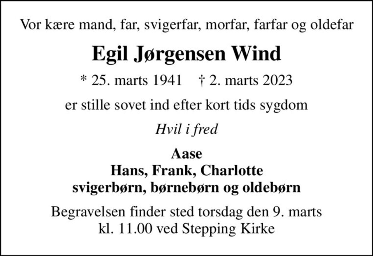 Vor kære mand, far, svigerfar, morfar, farfar og oldefar
Egil Jørgensen Wind
* 25. marts 1941    ✝ 2. marts 2023
er stille sovet ind efter kort tids sygdom
Hvil i fred
Aase Hans, Frank, Charlotte svigerbørn, børnebørn og oldebørn
Begravelsen finder sted torsdag den 9. marts kl. 11.00 ved Stepping Kirke