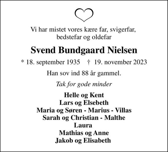 Vi har mistet vores kære far, svigerfar,  bedstefar og oldefar
Svend Bundgaard Nielsen
* 18. september 1935    &#x271d; 19. november 2023
Han sov ind 88 år gammel.
Tak for gode minder
Helle og Kent Lars og Elsebeth Maria og Søren - Marius - Villas Sarah og Christian - Malthe Laura  Mathias og Anne Jakob og Elisabeth