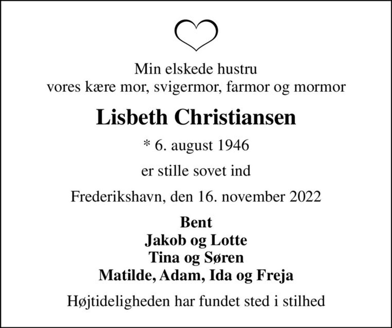 Min elskede hustru vores kære mor, svigermor, farmor og mormor
Lisbeth Christiansen
* 6. august 1946
er stille sovet ind
Frederikshavn, den 16. november 2022
Bent Jakob og Lotte Tina og Søren Matilde, Adam, Ida og Freja
Højtideligheden har fundet sted i stilhed