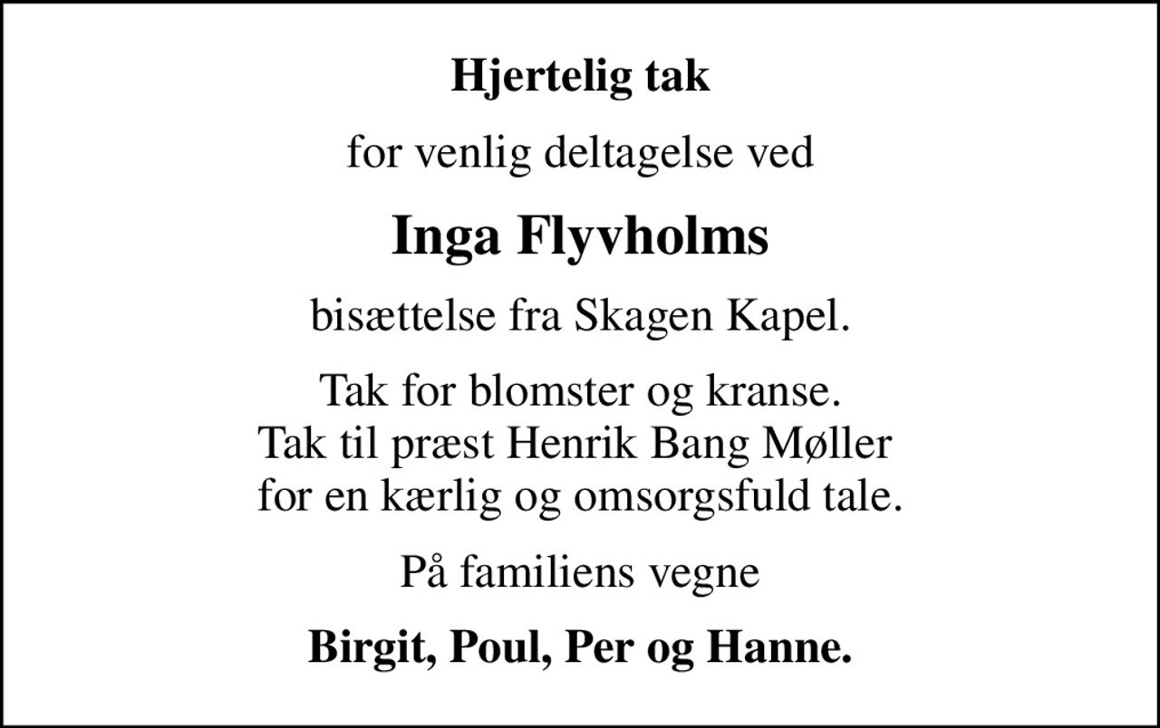 Hjertelig tak
for venlig deltagelse ved
Inga Flyvholms
bisættelse fra Skagen Kapel.
Tak for blomster og kranse. Tak til præst Henrik Bang Møller  for en kærlig og omsorgsfuld tale.
På familiens vegne
Birgit, Poul, Per og Hanne.