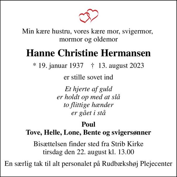 Min kære hustru, vores kære mor, svigermor,  mormor og oldemor
Hanne Christine Hermansen
* 19. januar 1937    &#x271d; 13. august 2023
er stille sovet ind
Et hjerte af guld er holdt op med at slå to flittige hænder er gået i stå
Poul Tove, Helle, Lone, Bente og svigersønner
Bisættelsen finder sted fra Strib Kirke  tirsdag den 22. august kl. 13.00 
En særlig tak til alt personalet på Rudbækshøj Plejecenter