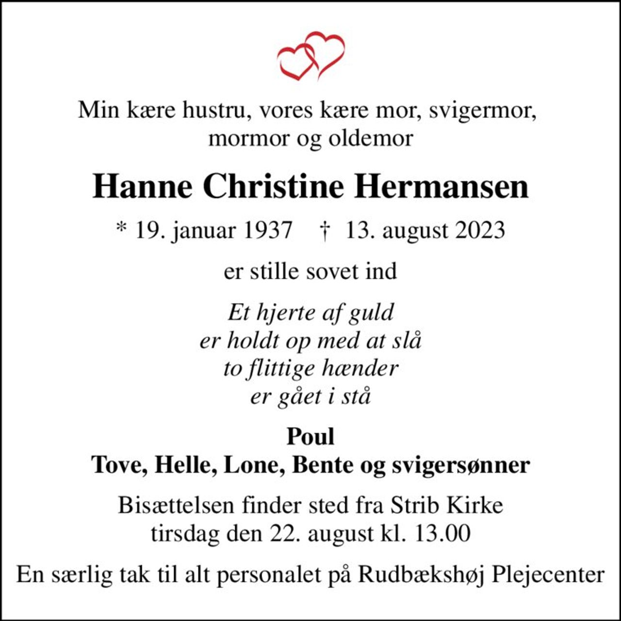 Min kære hustru, vores kære mor, svigermor,  mormor og oldemor
Hanne Christine Hermansen
* 19. januar 1937    ✝ 13. august 2023
er stille sovet ind
Et hjerte af guld er holdt op med at slå to flittige hænder er gået i stå
Poul Tove, Helle, Lone, Bente og svigersønner
Bisættelsen finder sted fra Strib Kirke  tirsdag den 22. august kl. 13.00 
En særlig tak til alt personalet på Rudbækshøj Plejecenter