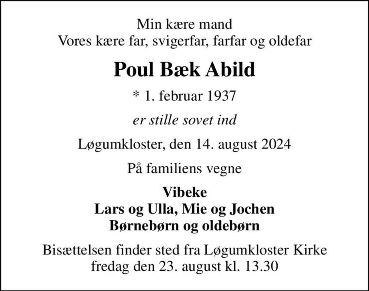 Min kære mand Vores kære far, svigerfar, farfar og oldefar
Poul Bæk Abild
* 1. februar 1937
er stille sovet ind
Løgumkloster, den 14. august 2024
På familiens vegne
Vibeke Lars og Ulla, Mie og Jochen Børnebørn og oldebørn
Bisættelsen finder sted fra Løgumkloster Kirke  fredag den 23. august kl. 13.30