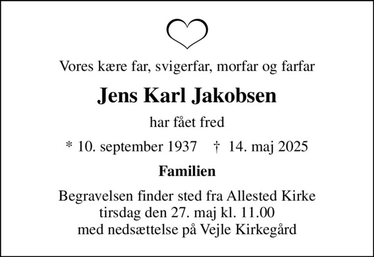 Vores kære far, svigerfar, morfar og farfar
Jens Karl Jakobsen
har fået fred
* 10. september 1937    ✝ 14. maj 2025
Familien
Begravelsen finder sted fra Allested Kirke  tirsdag den 27. maj kl. 11.00  med nedsættelse på Vejle Kirkegård