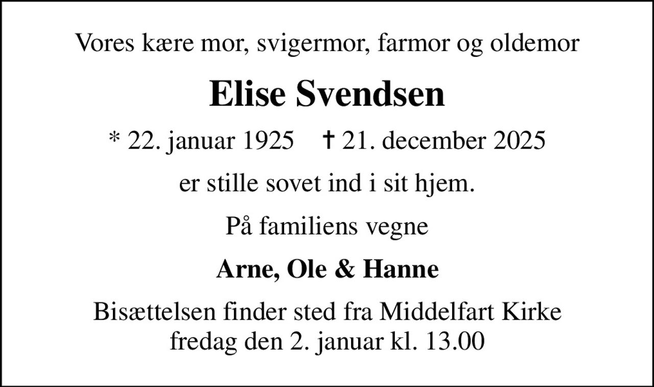 Vores kære mor, svigermor, farmor og oldemor
Elise Svendsen
* 22. januar 1925    ✝ 21. december 2025
er stille sovet ind i sit hjem.
På familiens vegne
Arne, Ole & Hanne
Bisættelsen finder sted fra Middelfart Kirke  fredag den 2. januar kl. 13.00
