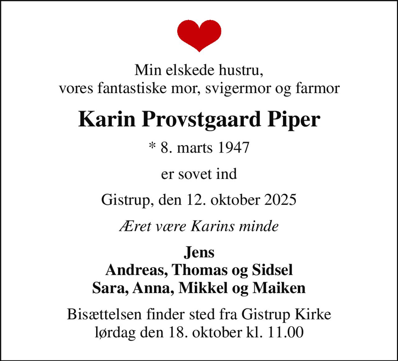 Min elskede hustru, vores fantastiske mor, svigermor og farmor
Karin Provstgaard Piper
* 8. marts 1947
er sovet ind
Gistrup, den 12. oktober 2025
Æret være Karins minde
Jens Andreas, Thomas og Sidsel Sara, Anna, Mikkel og Maiken
Bisættelsen finder sted fra Gistrup Kirke  lørdag den 18. oktober kl. 11.00
