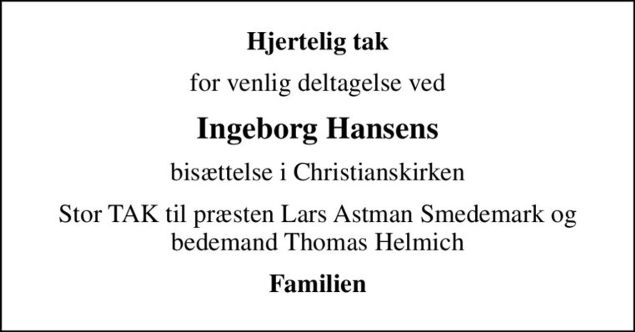 Hjertelig tak
for venlig deltagelse ved
Ingeborg Hansens
bisættelse i Christianskirken
Stor TAK til præsten Lars Astman Smedemark og bedemand Thomas Helmich
Familien