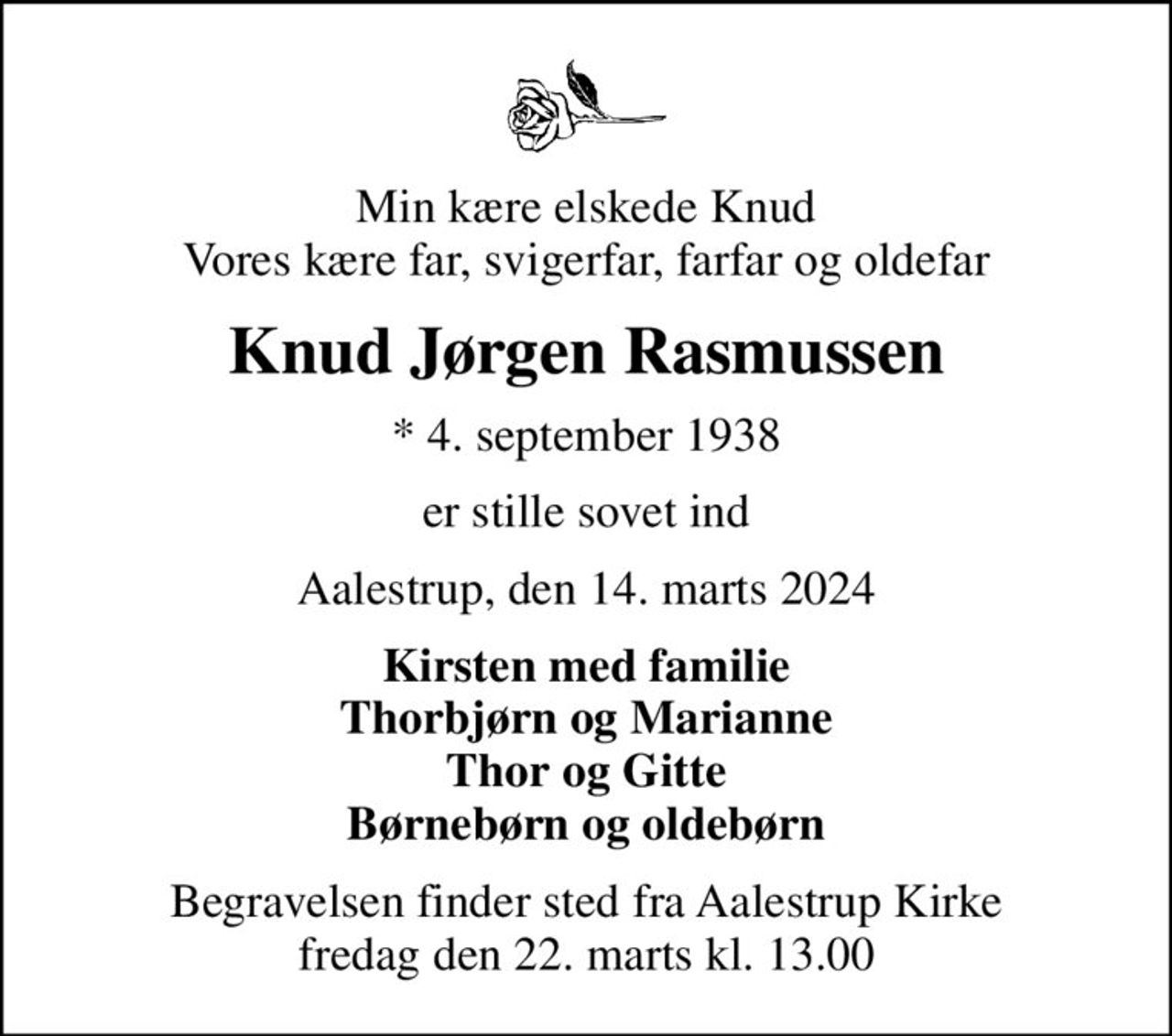 Min kære elskede Knud Vores kære far, svigerfar, farfar og oldefar
Knud Jørgen Rasmussen
* 4. september 1938
er stille sovet ind
Aalestrup, den 14. marts 2024
Kirsten med familie Thorbjørn og Marianne Thor og Gitte Børnebørn og oldebørn
Begravelsen finder sted fra Aalestrup Kirke  fredag den 22. marts kl. 13.00
