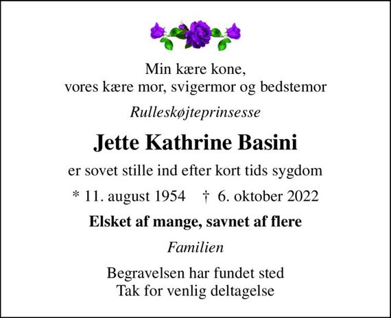 Min kære kone, vores kære mor, svigermor og bedstemor
Rulleskøjteprinsesse
Jette Kathrine Basini
er sovet stille ind efter kort tids sygdom
* 11. august 1954    &#x271d; 6. oktober 2022
Elsket af mange, savnet af flere
Familien
Begravelsen har fundet sted Tak for venlig deltagelse