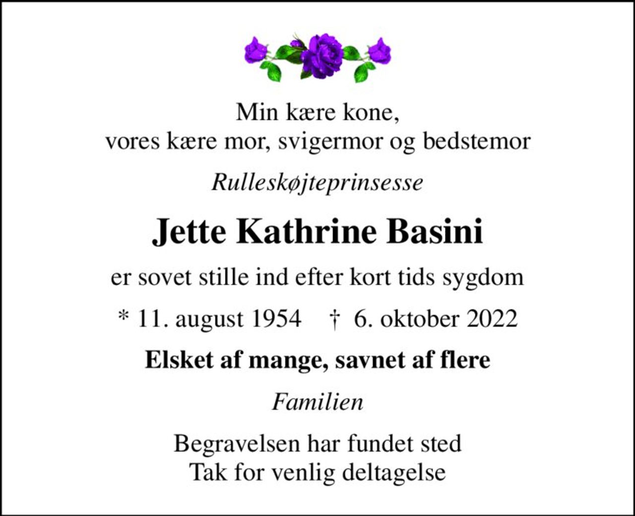 Min kære kone, vores kære mor, svigermor og bedstemor
Rulleskøjteprinsesse
Jette Kathrine Basini
er sovet stille ind efter kort tids sygdom
* 11. august 1954    ✝ 6. oktober 2022
Elsket af mange, savnet af flere
Familien
Begravelsen har fundet sted Tak for venlig deltagelse