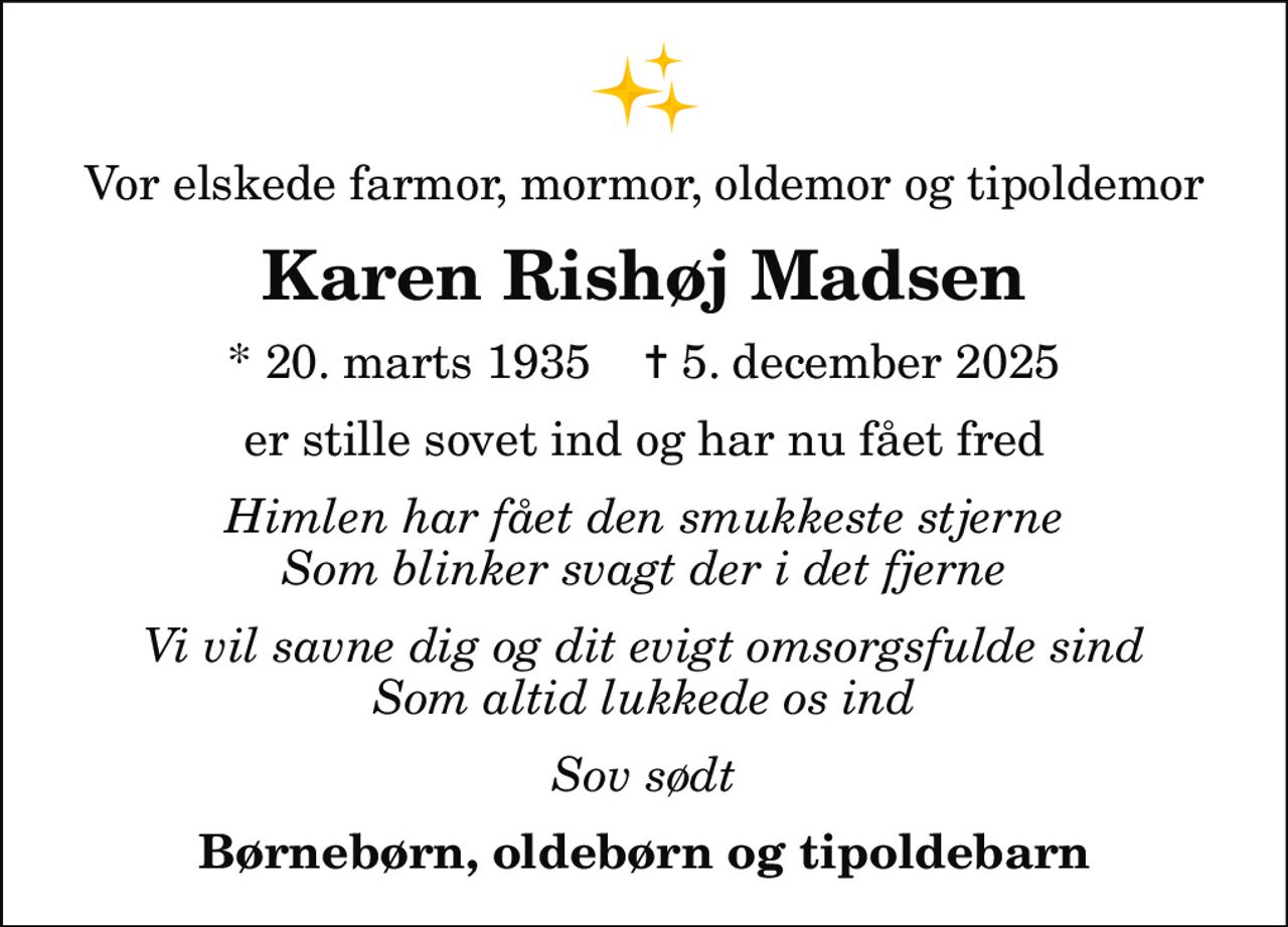 Vor elskede farmor, mormor, oldemor og tipoldemor
Karen Rishøj Madsen
* 20. marts 1935    ✝ 5. december 2025
er stille sovet ind og har nu fået fred
Himlen har fået den smukkeste stjerne Som blinker svagt der i det fjerne
Vi vil savne dig og dit evigt omsorgsfulde sind Som altid lukkede os ind
Sov sødt
Børnebørn, oldebørn og tipoldebarn