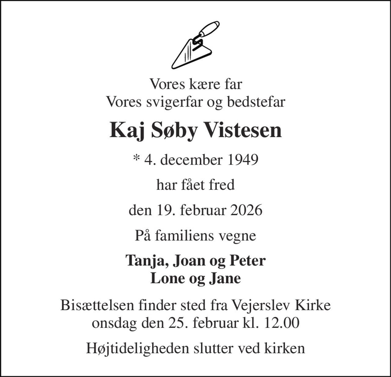 Vores kære far Vores svigerfar og bedstefar 
Kaj Søby Vistesen 
*​ 4. december 1949 
har fået fred 
den 19. februar 2026 
På familiens vegne 
Tanja, Joan og Peter Lone og Jane 
Bisættelsen​ finder sted fra Vejerslev Kirke​ onsdag den 25. februar​ kl. 12.00 
Højtideligheden slutter ved kirken