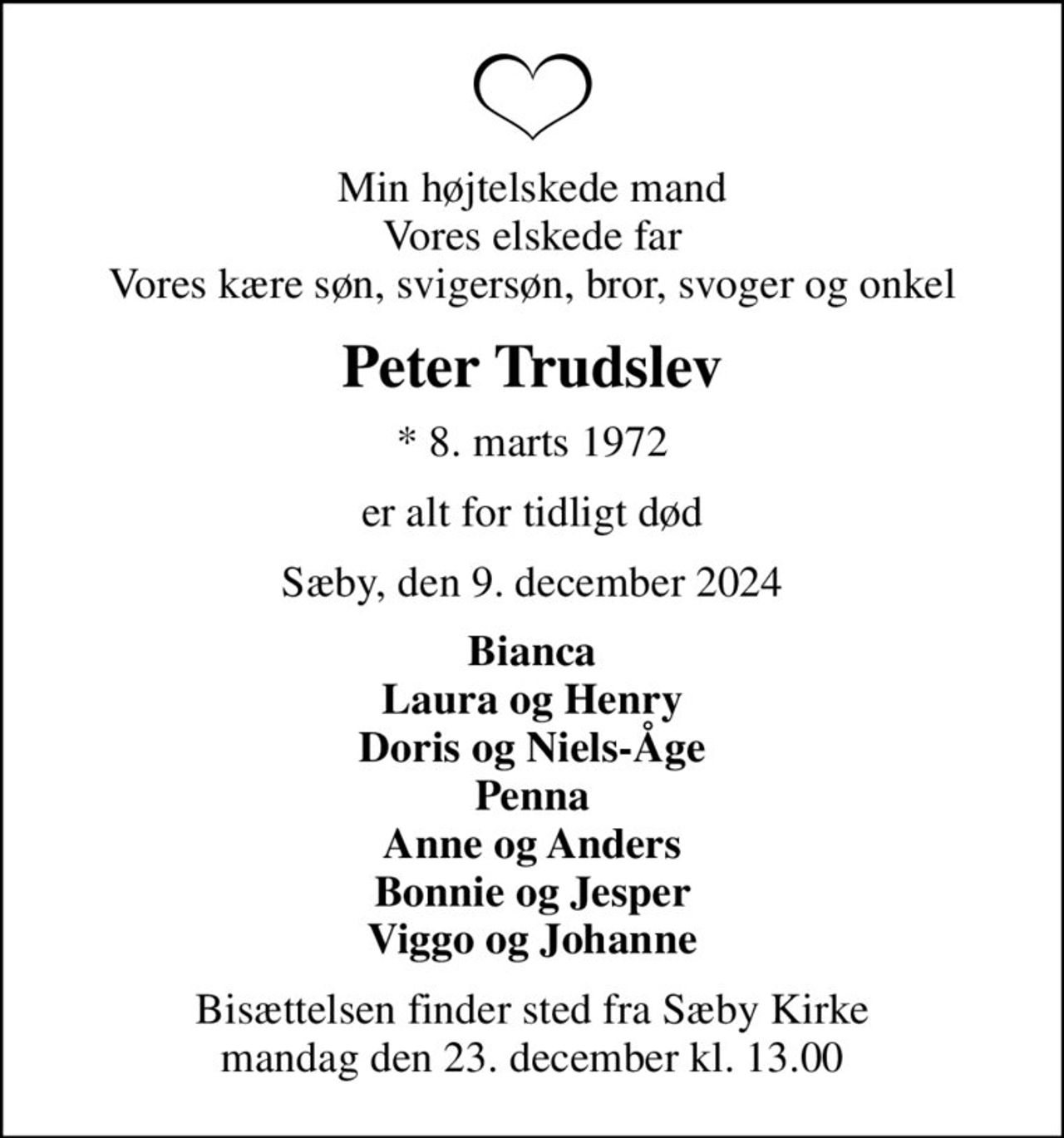 Min højtelskede mand Vores elskede far Vores kære søn, svigersøn, bror, svoger og onkel
Peter Trudslev
* 8. marts 1972
er alt for tidligt død
Sæby, den 9. december 2024
Bianca Laura og Henry Doris og Niels-Åge Penna Anne og Anders Bonnie og Jesper Viggo og Johanne
Bisættelsen finder sted fra Sæby Kirke  mandag den 23. december kl. 13.00
