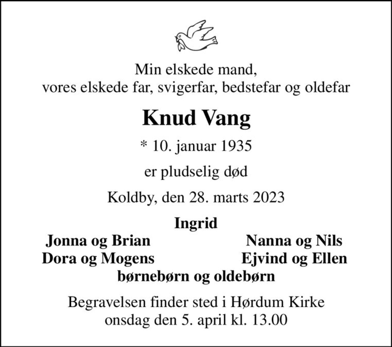 Min elskede mand, vores elskede far, svigerfar, bedstefar og oldefar
Knud Vang
* 10. januar 1935
er pludselig død
Koldby, den 28. marts 2023
Ingrid
Jonna og Brian
Nanna og Nils
Dora og Mogens
Ejvind og Ellen
Begravelsen finder sted i Hørdum Kirke  onsdag den 5. april kl. 13.00