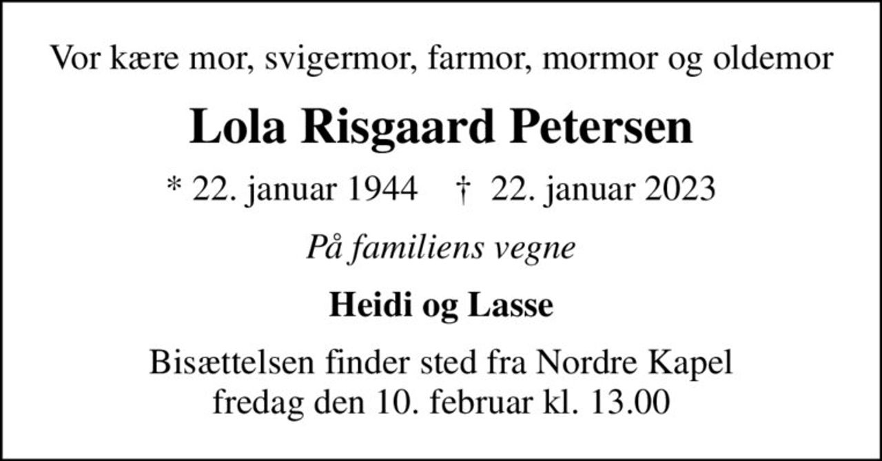 Vor kære mor, svigermor, farmor, mormor og oldemor
Lola Risgaard Petersen
* 22. januar 1944    ✝ 22. januar 2023
På familiens vegne
Heidi og Lasse
Bisættelsen finder sted fra Nordre Kapel  fredag den 10. februar kl. 13.00