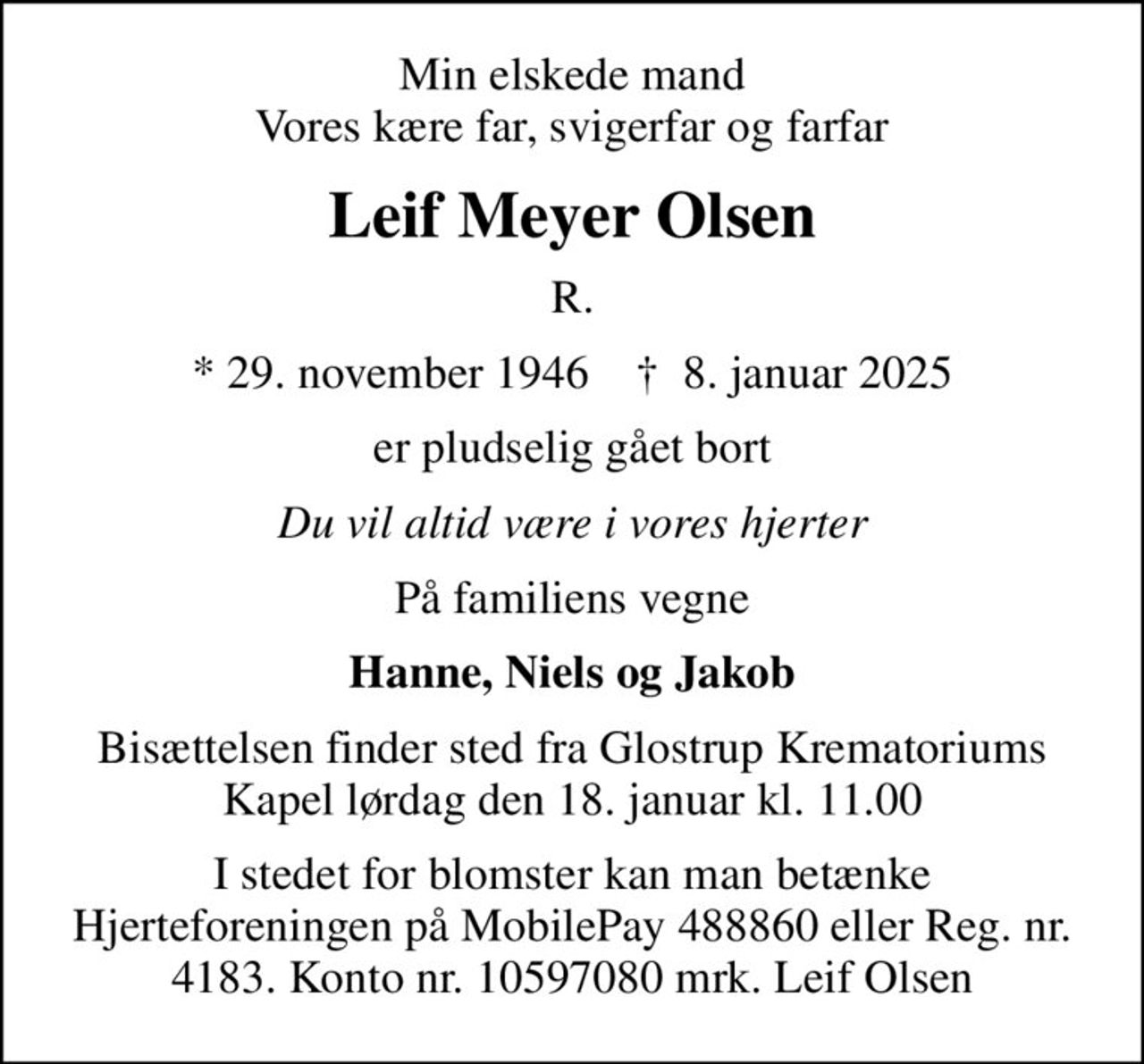 Min elskede mand Vores kære far, svigerfar og farfar
Leif Meyer Olsen
R.
* 29. november 1946    ✝ 8. januar 2025
er pludselig gået bort
Du vil altid være i vores hjerter
På familiens vegne
Hanne, Niels og Jakob
Bisættelsen finder sted fra Glostrup Krematoriums Kapel lørdag den 18. januar kl. 11.00
I stedet for blomster kan man betænke Hjerteforeningen på MobilePay 488860 eller Reg. nr. 4183. Konto nr. 10597080 mrk. Leif Olsen