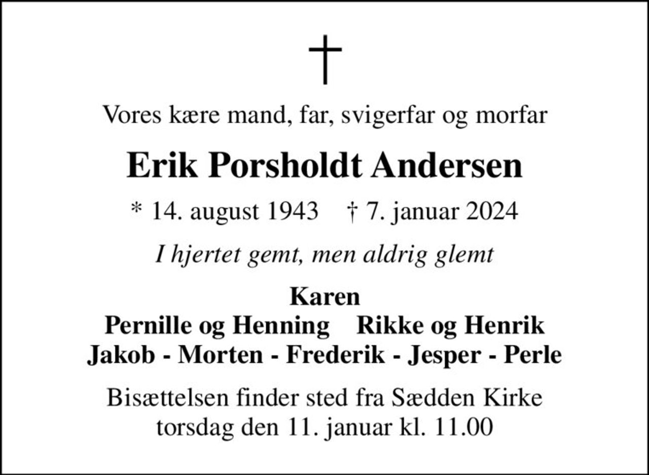 Vores kære mand, far, svigerfar og morfar
Erik Porsholdt Andersen
* 14. august 1943    ✝ 7. januar 2024
I hjertet gemt, men aldrig glemt
Karen Pernille og Henning    Rikke og Henrik Jakob - Morten - Frederik - Jesper - Perle
Bisættelsen finder sted fra Sædden Kirke  torsdag den 11. januar kl. 11.00