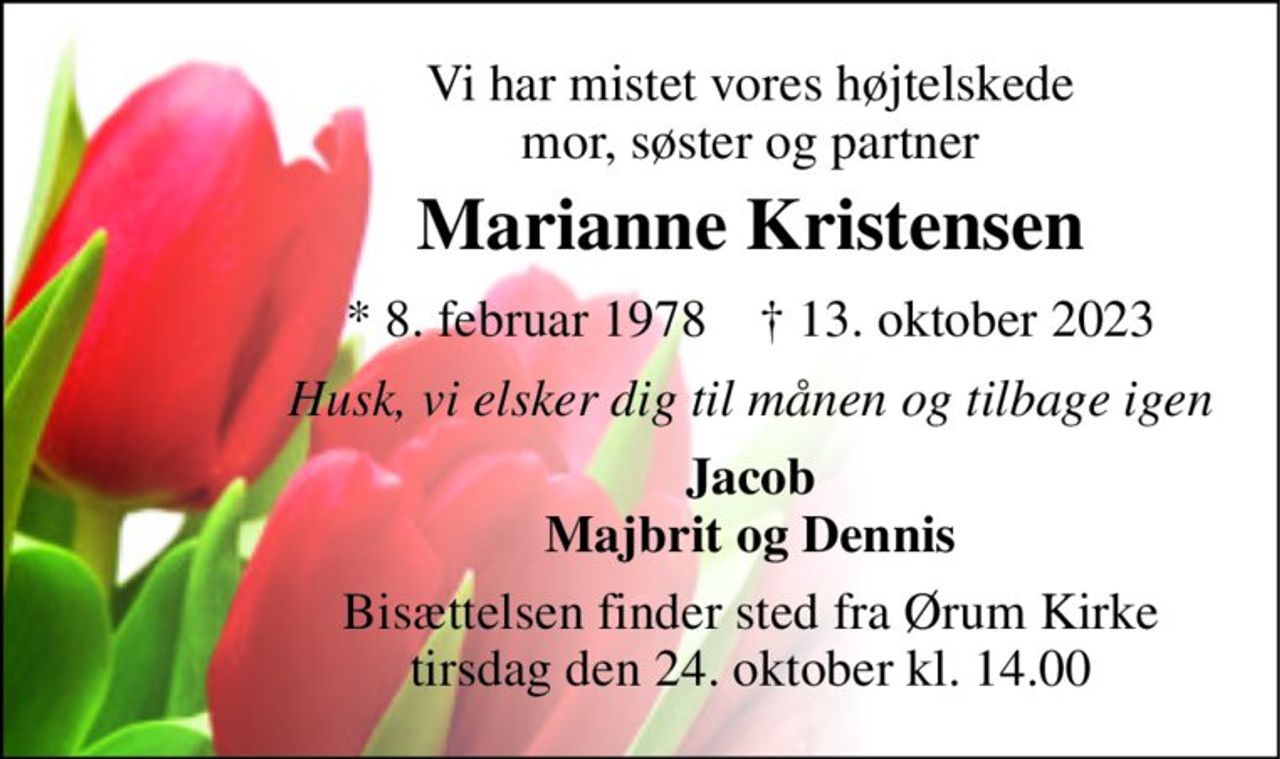 Vi har mistet vores højtelskede mor, søster og partner 
Marianne Kristensen 
*​ 8. februar 1978​    †​ 13. oktober 2023 
Husk, vi elsker dig til månen og tilbage igen 
Jacob Majbrit og Dennis 
Bisættelsen finder sted fra Ørum Kirke tirsdag den 24. oktober kl. 14.00