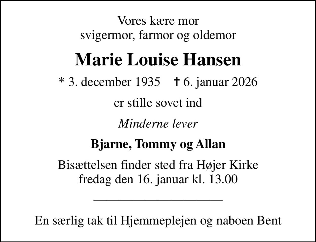 Vores kære mor svigermor, farmor og oldemor
Marie Louise Hansen
* 3. december 1935    ✝ 6. januar 2026
er stille sovet ind
Minderne lever
Bjarne, Tommy og Allan
Bisættelsen finder sted fra Højer Kirke  fredag den 16. januar kl. 13.00 
En særlig tak til Hjemmeplejen og naboen Bent