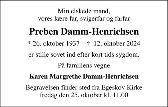 Min elskede mand, vores kære far, svigerfar og farfar
Preben Damm-Henrichsen
* 26. oktober 1937    &#x271d; 12. oktober 2024
er stille sovet ind efter kort tids sygdom.
På familiens vegne
Karen Margrethe Damm-Henrichsen
Begravelsen finder sted fra Egeskov Kirke  fredag den 25. oktober kl. 11.00