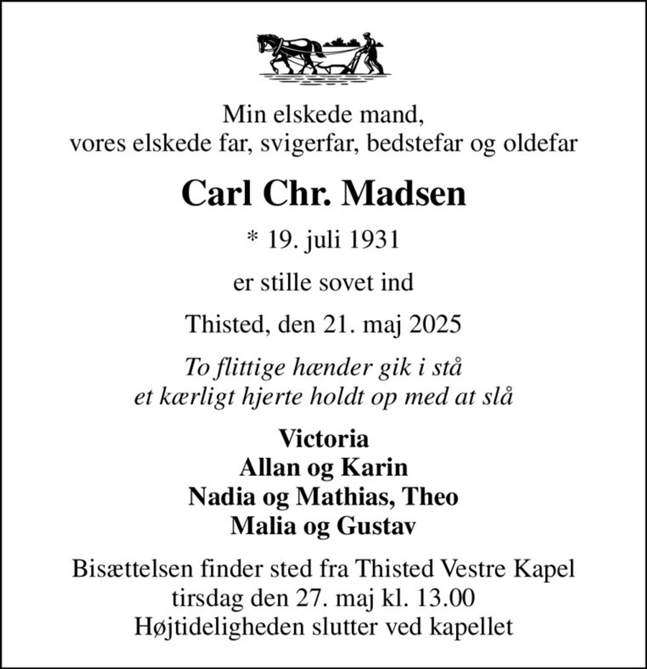 Min elskede mand, vores elskede far, svigerfar, bedstefar og oldefar
Carl Chr. Madsen
* 19. juli 1931
er stille sovet ind
Thisted, den 21. maj 2025
To flittige hænder gik i stå et kærligt hjerte holdt op med at slå
Victoria Allan og Karin Nadia og Mathias, Theo Malia og Gustav
Bisættelsen finder sted fra Thisted Vestre Kapel  tirsdag den 27. maj kl. 13.00  Højtideligheden slutter ved kapellet